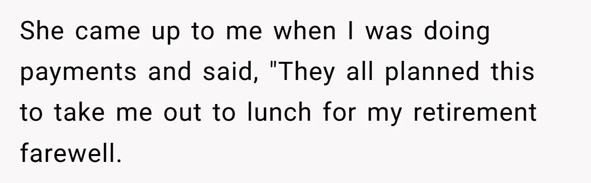 She came up to me when I was doing payments and said, "They all planned this to take me out to lunch for my retirement farewell.