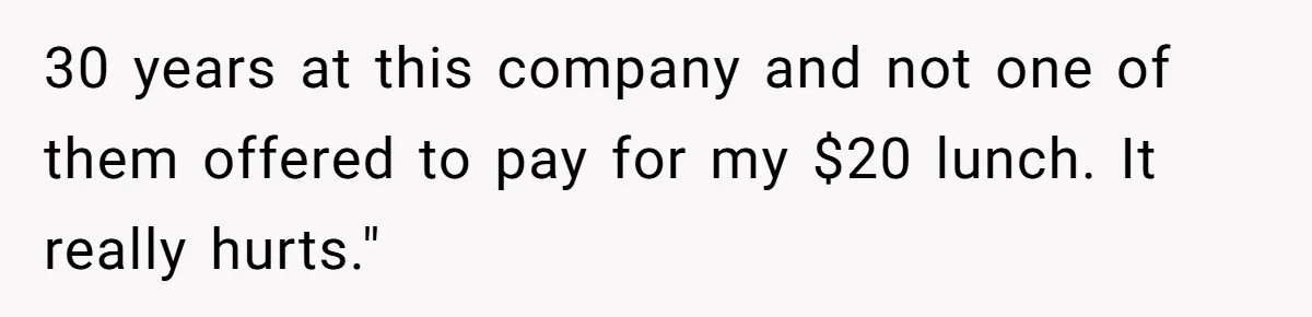 30 years at this company and not one of them offered to pay for my $20 lunch. It really hurts."
