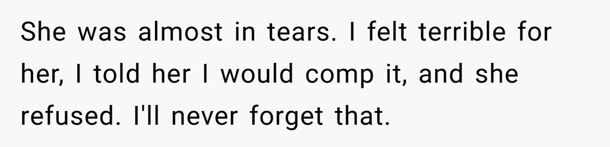 She was almost in tears. I felt terrible for her, I told her I would comp it, and she refused. I'll never forget that.