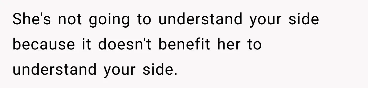 She's not going to understand your side because it doesn't benefit her to understand your side.