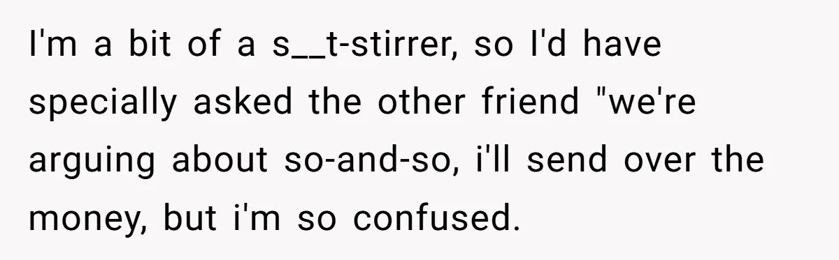 I'm a bit of a s__t-stirrer, so I'd have specially asked the other friend "we're arguing about so-and-so, i'll send over the money, but i'm so confused.
