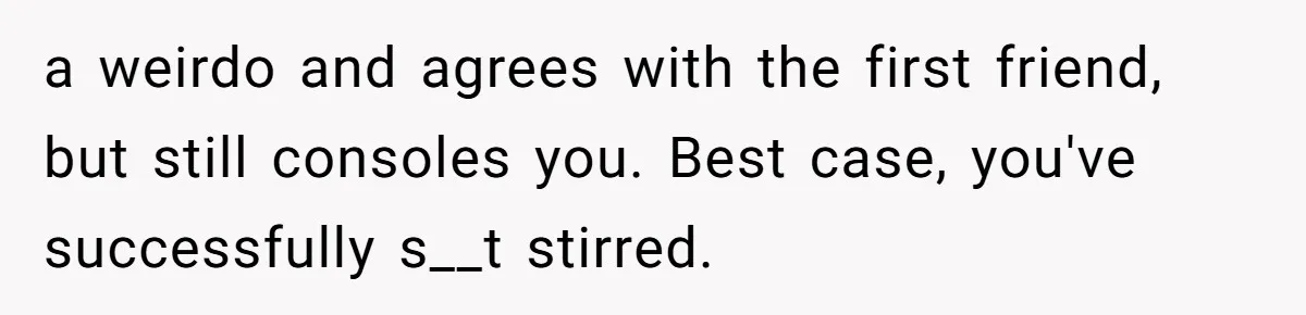 a weirdo and agrees with the first friend, but still consoles you. Best case, you've successfully s__t stirred.