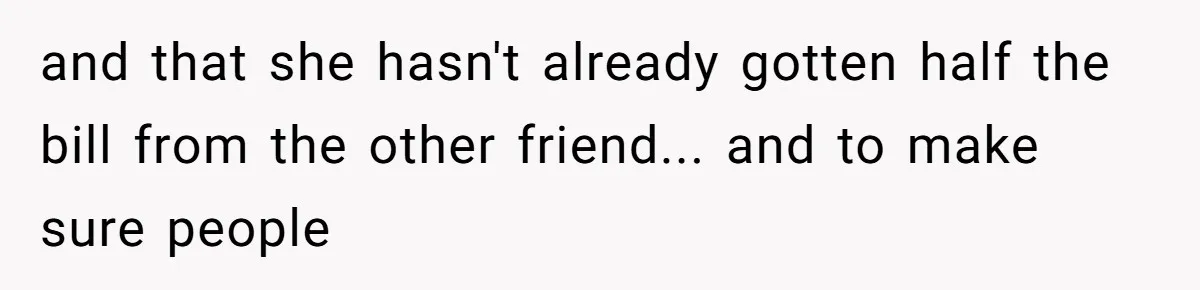 and that she hasn't already gotten half the bill from the other friend... and to make sure people