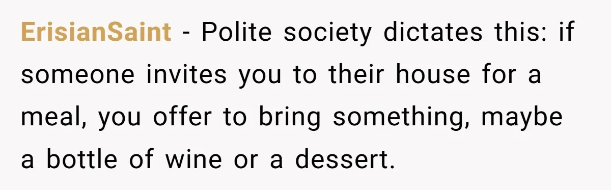 ErisianSaint − Polite society dictates this: if someone invites you to their house for a meal, you offer to bring something, maybe a bottle of wine or a dessert.