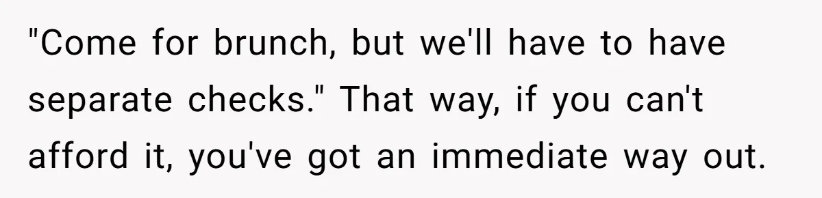 "Come for brunch, but we'll have to have separate checks." That way, if you can't afford it, you've got an immediate way out.