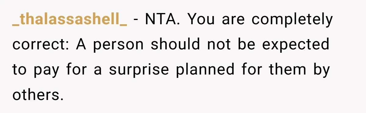 _thalassashell_ − NTA. You are completely correct: A person should not be expected to pay for a surprise planned for them by others.
