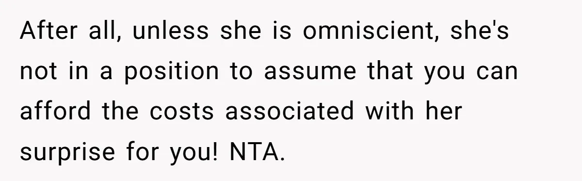 After all, unless she is omniscient, she's not in a position to assume that you can afford the costs associated with her surprise for you! NTA.