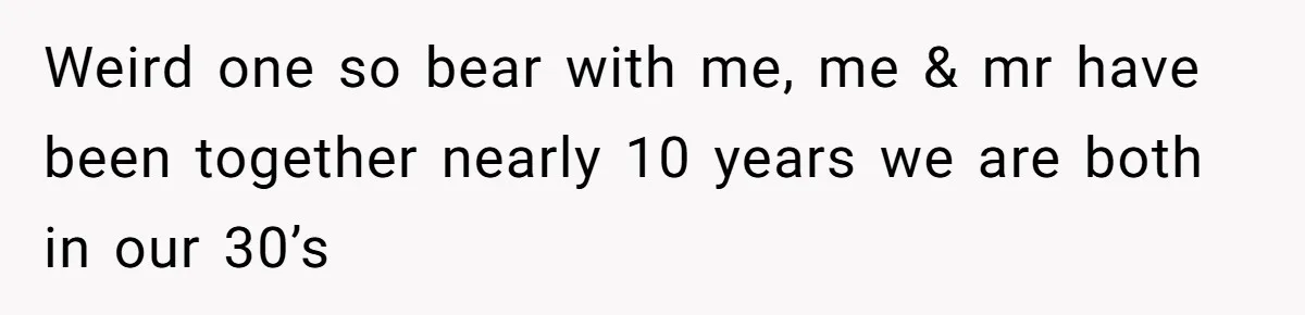 Weird one so bear with me, me & mr have been together nearly 10 years we are both in our 30’s