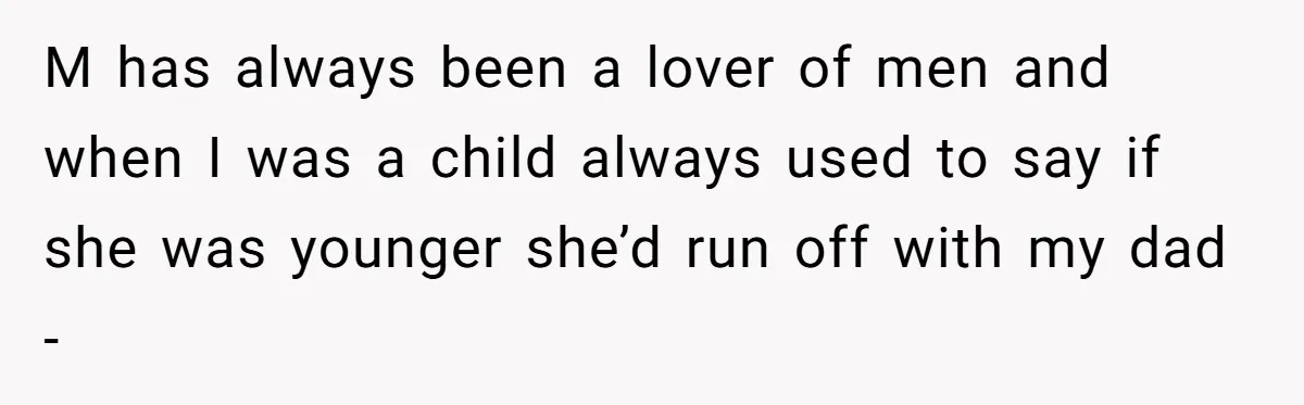M has always been a lover of men and when I was a child always used to say if she was younger she’d run off with my dad -