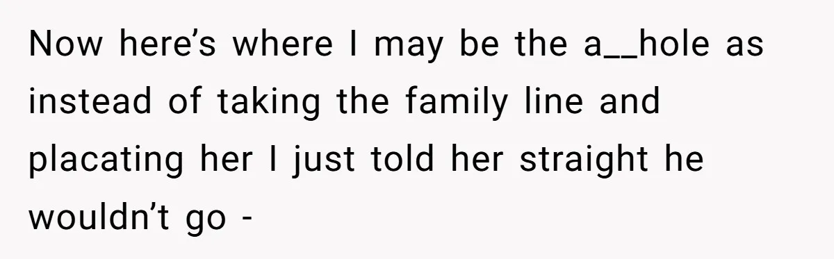 Now here’s where I may be the a__hole as instead of taking the family line and placating her I just told her straight he wouldn’t go -