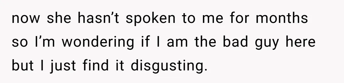 now she hasn’t spoken to me for months so I’m wondering if I am the bad guy here but I just find it disgusting.