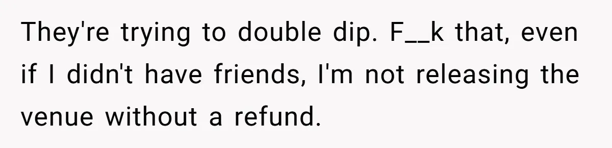 Fiancé Cheats, Then Keeps Wedding Reception Venue After Breakup For A Party And Says He Doesn’t Care They're trying to double dip. F__k that, even if I didn't have friends, I'm not releasing the venue without a refund.