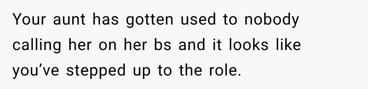 Your aunt has gotten used to nobody calling her on her bs and it looks like you’ve stepped up to the role.