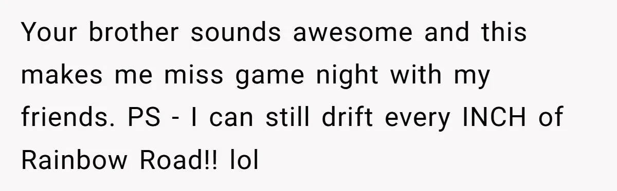 Fiancé Cheats, Then Keeps Wedding Reception Venue After Breakup For A Party And Says He Doesn’t Care Your brother sounds awesome and this makes me miss game night with my friends. PS - I can still drift every INCH of Rainbow Road!! lol