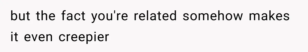 but the fact you're related somehow makes it even creepier