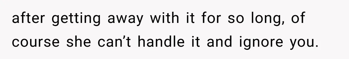 after getting away with it for so long, of course she can’t handle it and ignore you.