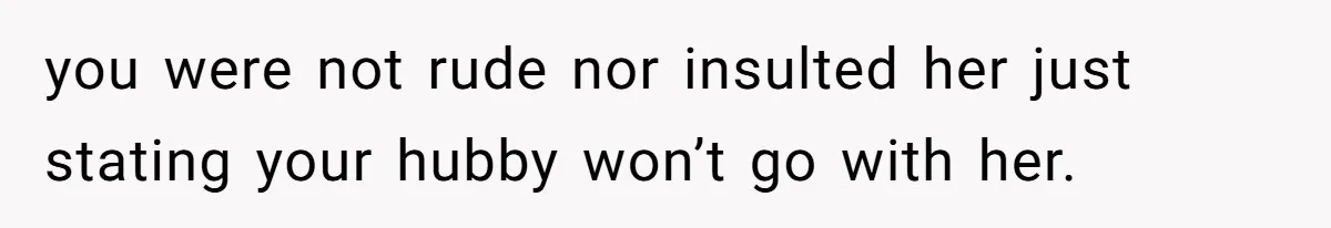 you were not rude nor insulted her just stating your hubby won’t go with her.
