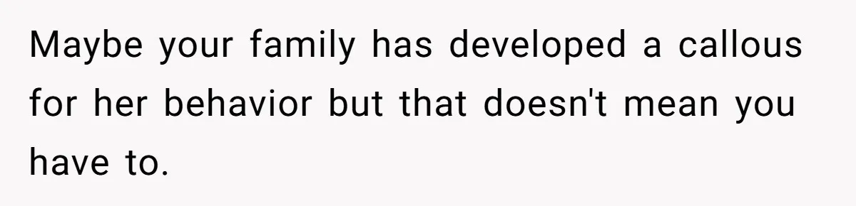 Maybe your family has developed a callous for her behavior but that doesn't mean you have to.