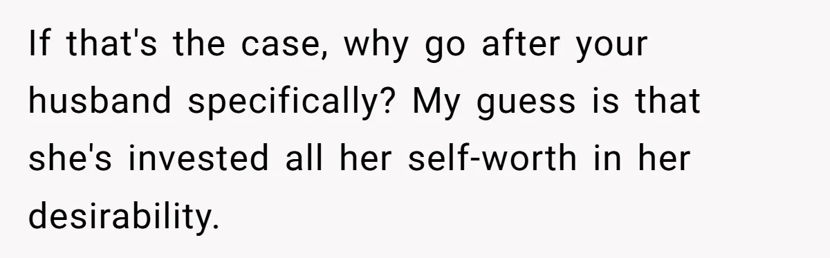 If that's the case, why go after your husband specifically? My guess is that she's invested all her self-worth in her desirability.