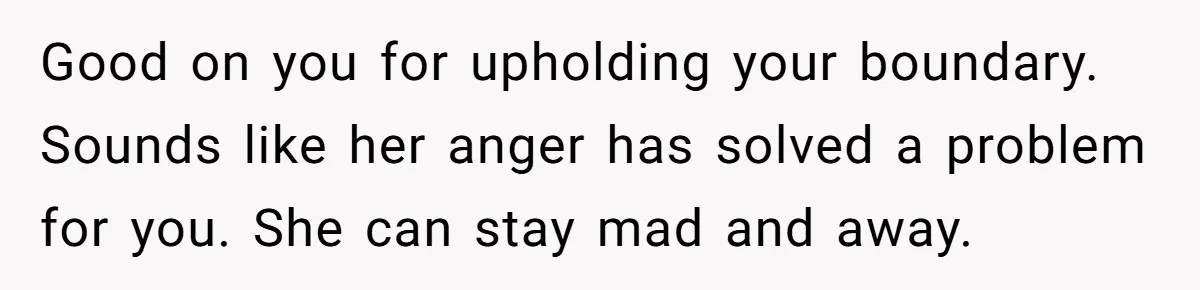 Good on you for upholding your boundary. Sounds like her anger has solved a problem for you. She can stay mad and away.