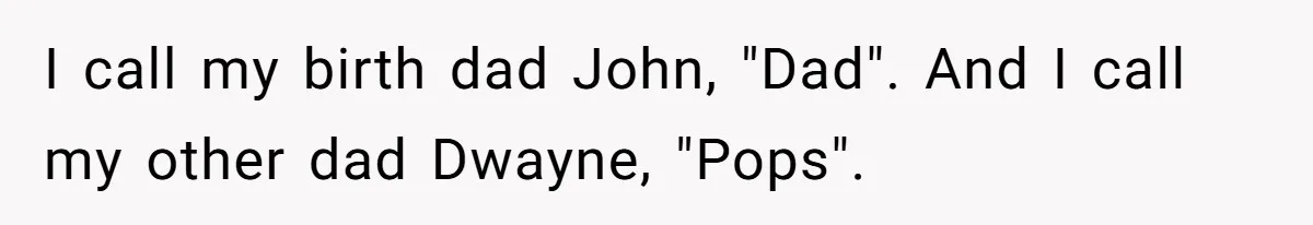 I call my birth dad John, "Dad". And I call my other dad Dwayne, "Pops".