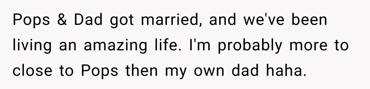 Pops & Dad got married, and we've been living an amazing life. I'm probably more to close to Pops then my own dad haha.