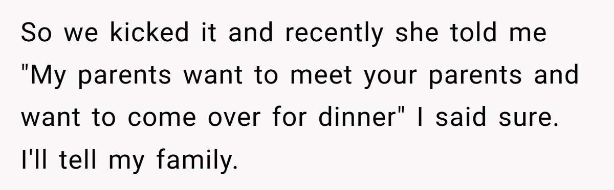 So we kicked it and recently she told me "My parents want to meet your parents and want to come over for dinner" I said sure. I'll tell my family.