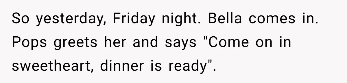 So yesterday, Friday night. Bella comes in. Pops greets her and says "Come on in sweetheart, dinner is ready".