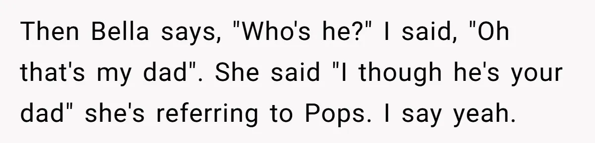 Then Bella says, "Who's he?" I said, "Oh that's my dad". She said "I though he's your dad" she's referring to Pops. I say yeah.