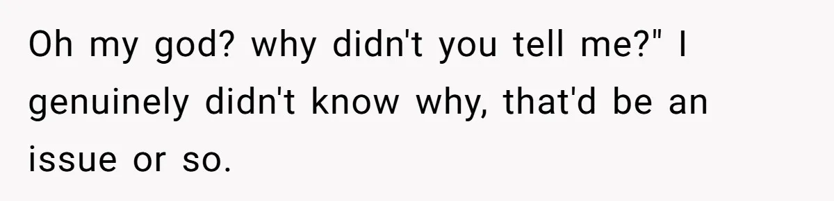 Oh my god? why didn't you tell me?" I genuinely didn't know why, that'd be an issue or so.
