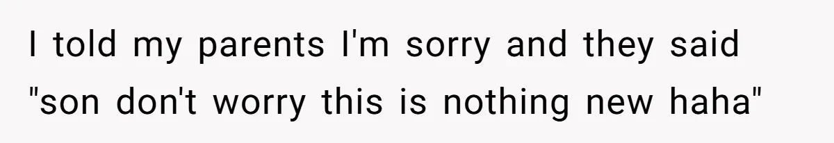 I told my parents I'm sorry and they said "son don't worry this is nothing new haha"