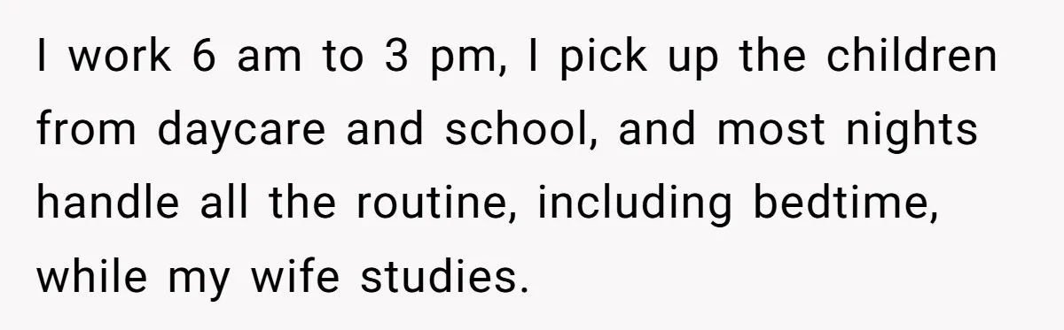 I work 6 am to 3 pm, I pick up the children from daycare and school, and most nights handle all the routine, including bedtime, while my wife studies.