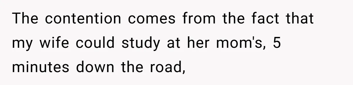 The contention comes from the fact that my wife could study at her mom's, 5 minutes down the road,