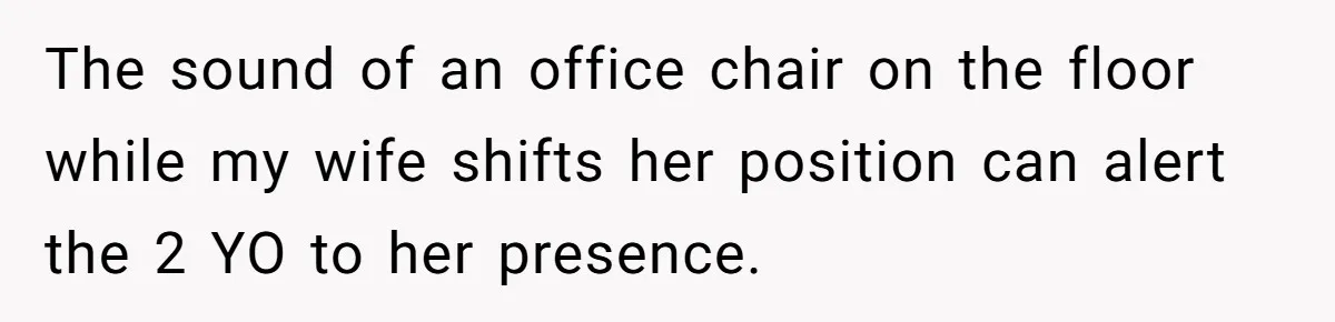 The sound of an office chair on the floor while my wife shifts her position can alert the 2 YO to her presence.