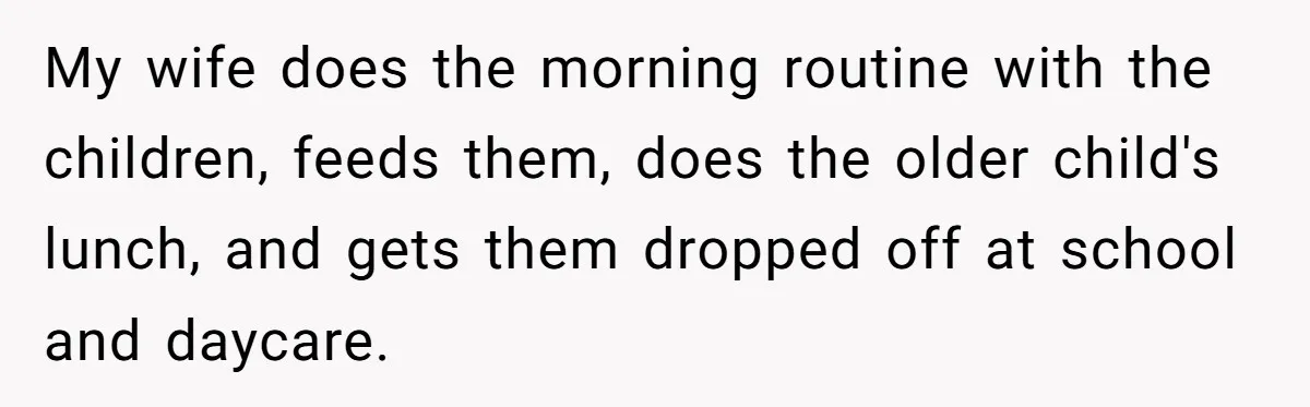 My wife does the morning routine with the children, feeds them, does the older child's lunch, and gets them dropped off at school and daycare.