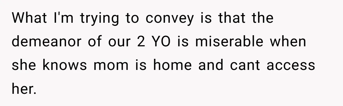 What I'm trying to convey is that the demeanor of our 2 YO is miserable when she knows mom is home and cant access her.