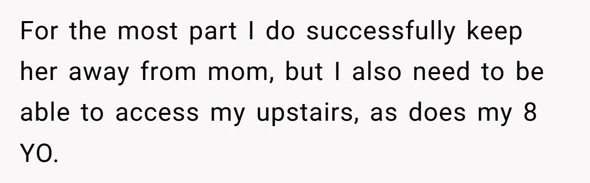 For the most part I do successfully keep her away from mom, but I also need to be able to access my upstairs, as does my 8 YO.