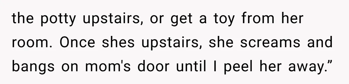 the potty upstairs, or get a toy from her room. Once shes upstairs, she screams and bangs on mom's door until I peel her away.”