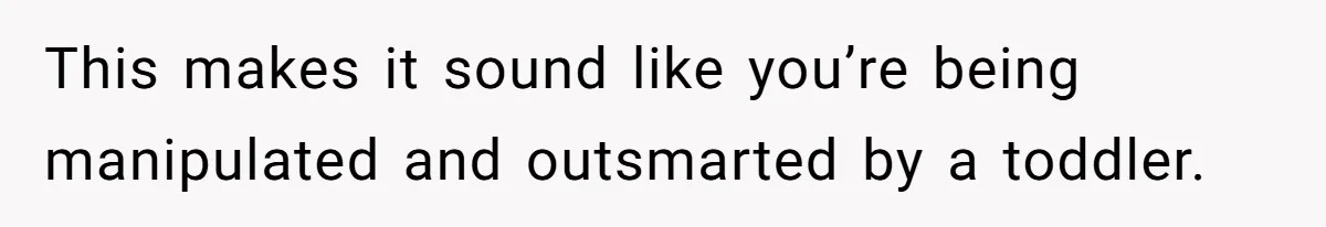 This makes it sound like you’re being manipulated and outsmarted by a toddler.