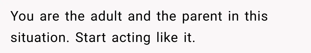 You are the adult and the parent in this situation. Start acting like it.