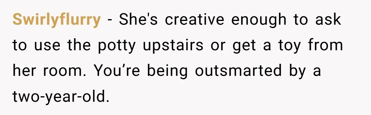 Swirlyflurry − She's creative enough to ask to use the potty upstairs or get a toy from her room. You’re being outsmarted by a two-year-old.