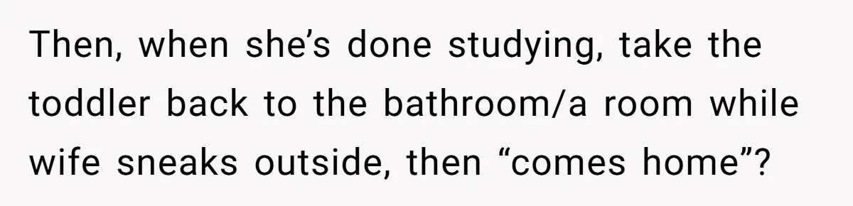 Then, when she’s done studying, take the toddler back to the bathroom/a room while wife sneaks outside, then “comes home”?