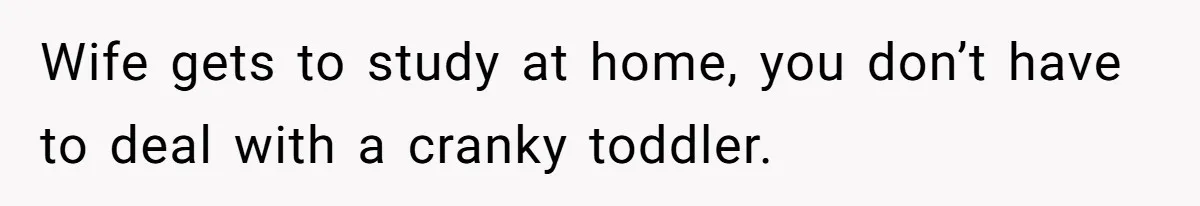 Wife gets to study at home, you don’t have to deal with a cranky toddler.