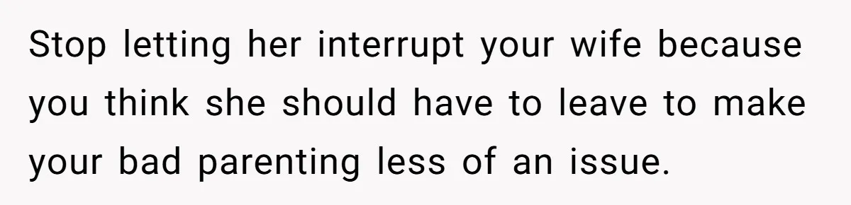 Stop letting her interrupt your wife because you think she should have to leave to make your bad parenting less of an issue.