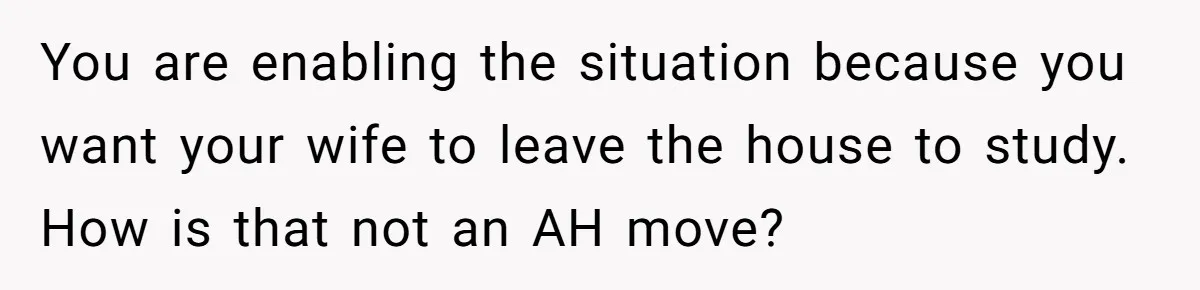 You are enabling the situation because you want your wife to leave the house to study. How is that not an AH move?