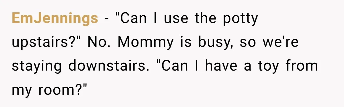 EmJennings − "Can I use the potty upstairs?" No. Mommy is busy, so we're staying downstairs. "Can I have a toy from my room?"