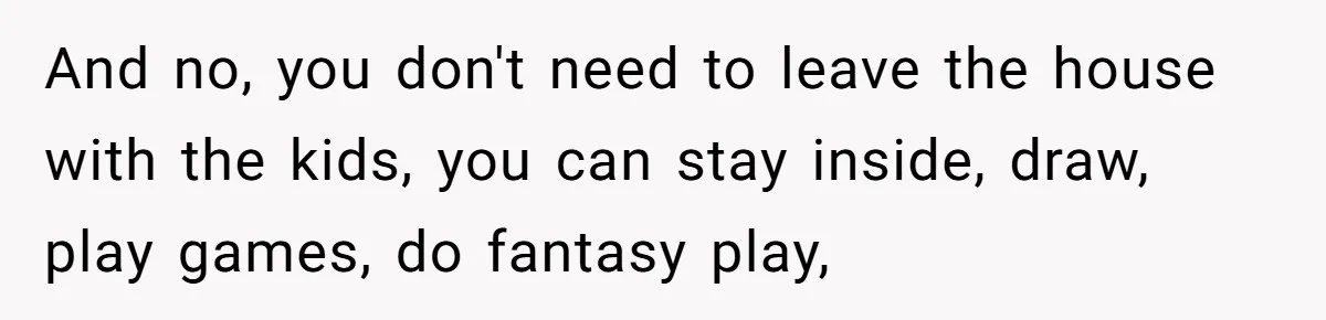 And no, you don't need to leave the house with the kids, you can stay inside, draw, play games, do fantasy play,