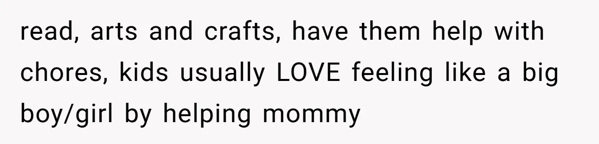 read, arts and crafts, have them help with chores, kids usually LOVE feeling like a big boy/girl by helping mommy