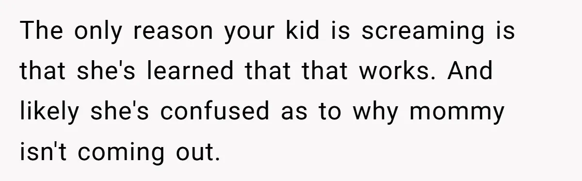 The only reason your kid is screaming is that she's learned that that works. And likely she's confused as to why mommy isn't coming out.
