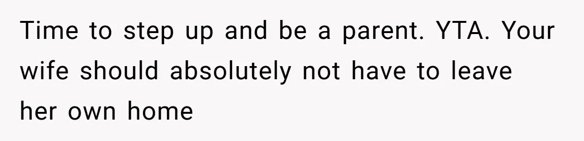 Time to step up and be a parent. YTA. Your wife should absolutely not have to leave her own home